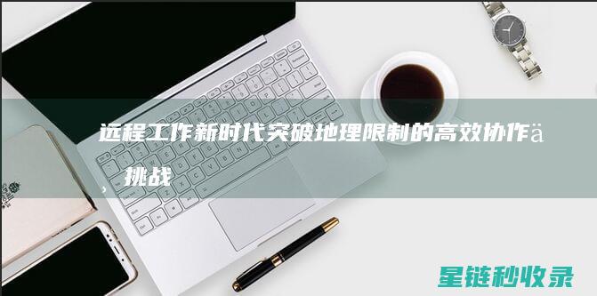 远程工作新时代：突破地理限制的高效协作与挑战 (远程工作的重要性)