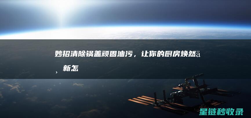 妙招清除锅盖顽固油污，让你的厨房焕然一新 (怎么清理锅盖)