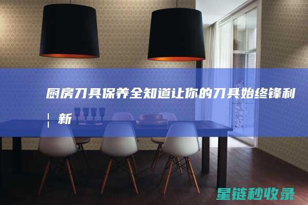 厨房刀具保养全知道：让你的刀具始终锋利如新 (厨房刀具保养指南)