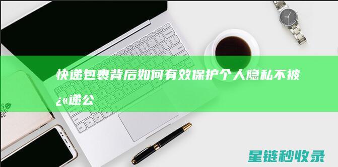 快递包裹背后：如何有效保护个人隐私不被快递公司泄露？ (快递后面)