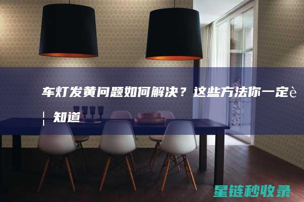 车灯发黄问题如何解决？这些方法你一定要知道！ (车灯发黄问题怎么解决)
