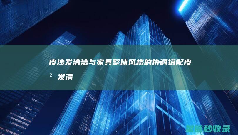 皮沙发清洁与家具整体风格的协调搭配 (皮沙发清洁与清洁区别)