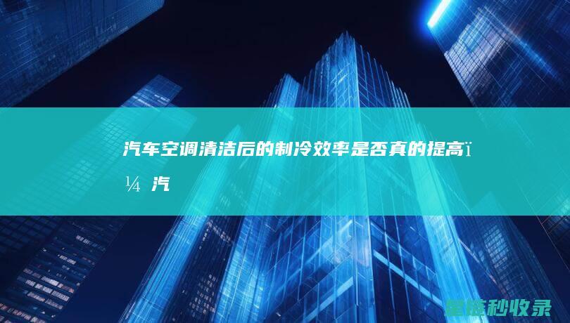 汽车空调清洁后的制冷效率：是否真的提高？ (汽车空调清洁剂怎么清洗空调)